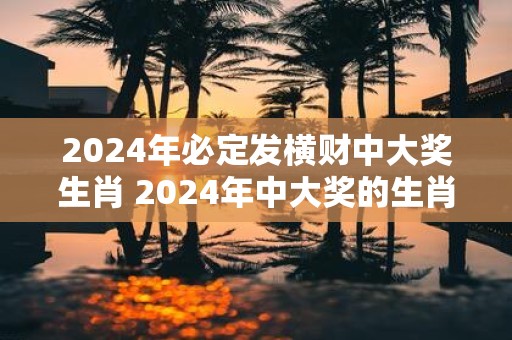 2025年必定发横财中大奖生肖 2025年中大奖的生肖是什么