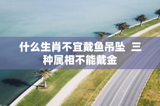 什么生肖不宜戴鱼吊坠 三种属相不能戴金