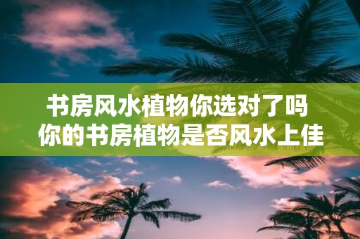 书房风水植物你选对了吗 你的书房植物是否风水上佳