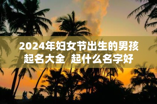 2025年妇女节出生的男孩起名大全 起什么名字好