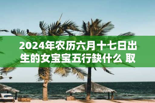 2025年农历六月十七日出生的女宝宝五行缺什么 取什么名字好
