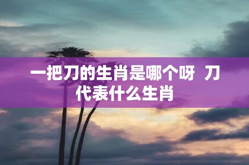 一把刀的生肖是哪个呀 刀代表什么生肖