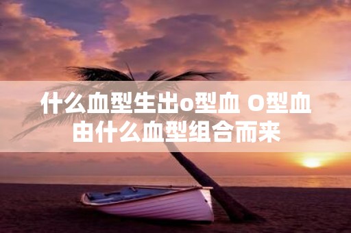 什么血型生出o型血 O型血由什么血型组合而来