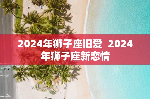 2025年狮子座旧爱 2025年狮子座新恋情