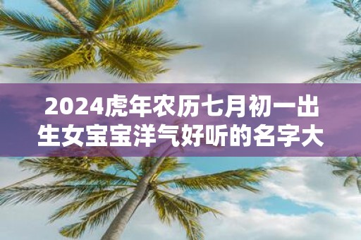 2025虎年农历七月初一出生女宝宝洋气好听的名字大全