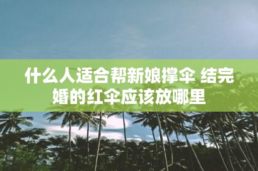 什么人适合帮新娘撑伞 结完婚的红伞应该放哪里