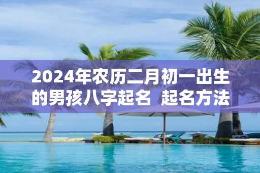 2025年农历二月初一出生的男孩八字起名 起名方法推荐