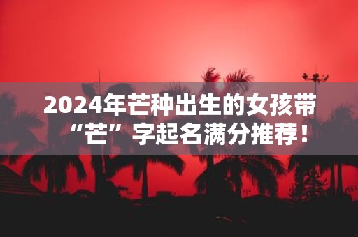 2025年芒种出生的女孩带“芒”字起名满分推荐！