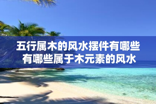 五行属木的风水摆件有哪些 有哪些属于木元素的风水摆件