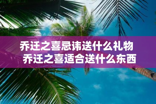 乔迁之喜忌讳送什么礼物 乔迁之喜适合送什么东西