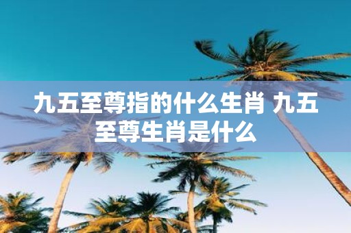 九五至尊指的什么生肖 九五至尊生肖是什么