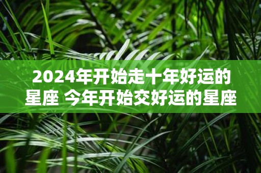 2025年开始走十年好运的星座 今年开始交好运的星座