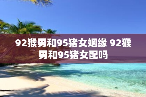 92猴男和95猪女姻缘 92猴男和95猪女配吗