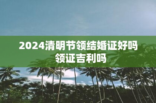 2025清明节领结婚证好吗 领证吉利吗