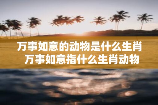 万事如意的动物是什么生肖 万事如意指什么生肖动物