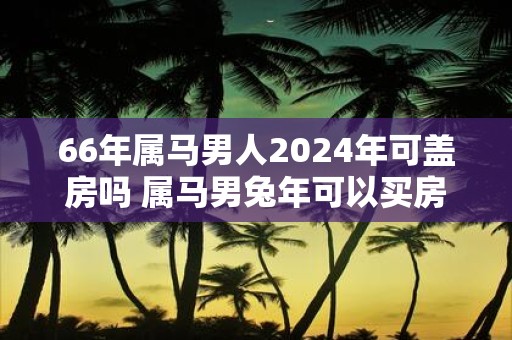 66年属马男人2025年可盖房吗 属马男蛇年可以买房吗