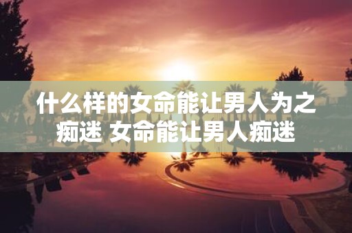 什么样的女命能让男人为之痴迷 女命能让男人痴迷