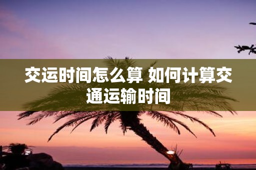 交运时间怎么算 如何计算交通运输时间