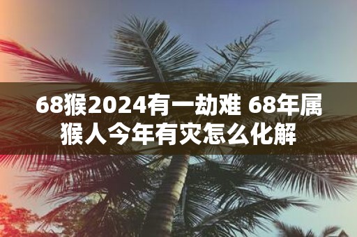 68猴2025有一劫难 68年属猴人今年有灾怎么化解