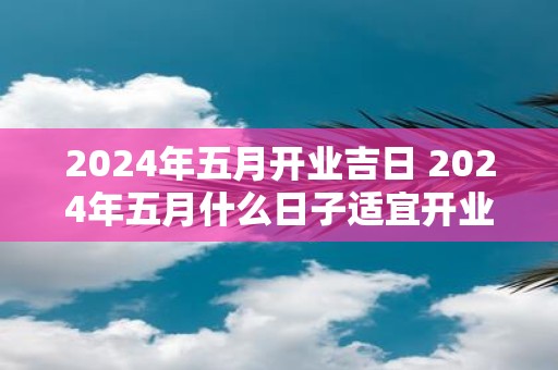 2025年五月开业吉日 2025年五月什么日子适宜开业