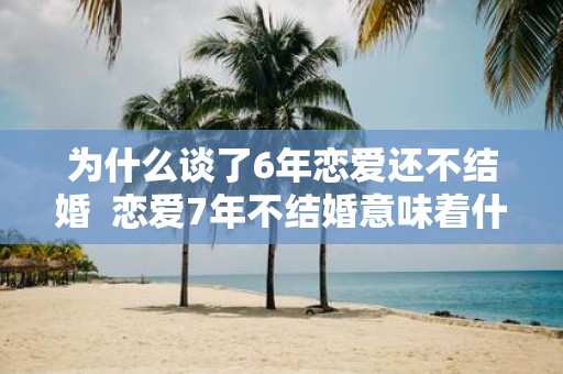 为什么谈了6年恋爱还不结婚 恋爱7年不结婚意味着什么
