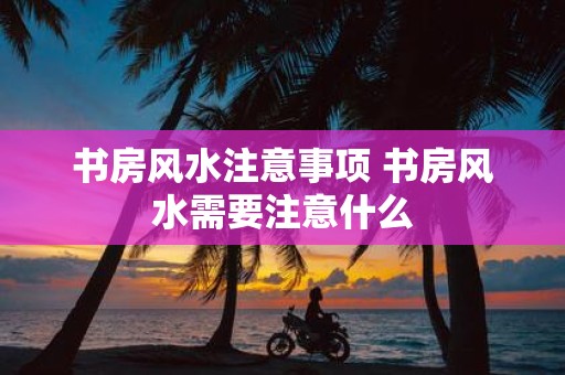 书房风水注意事项 书房风水需要注意什么