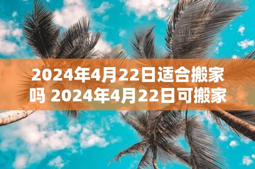 2025年4月22日适合搬家吗 2025年4月22日可搬家吗