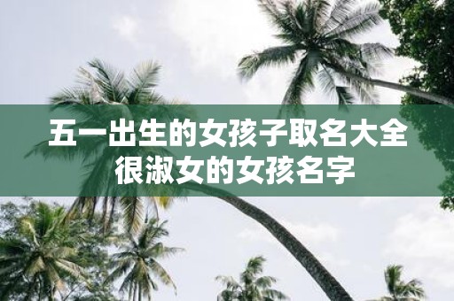 五一出生的女孩子取名大全 很淑女的女孩名字