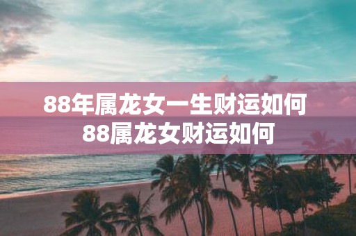 88年属龙女一生财运如何 88属龙女财运如何