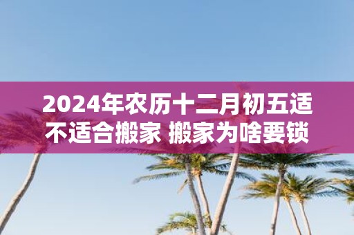 2025年农历十二月初五适不适合搬家 搬家为啥要锁门三天