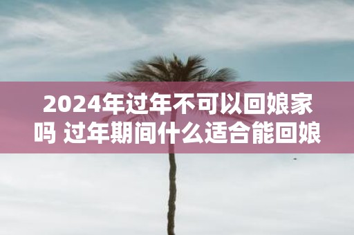 2025年过年不可以回娘家吗 过年期间什么适合能回娘家