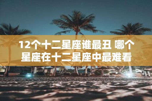 12个十二星座谁最丑 哪个星座在十二星座中最难看
