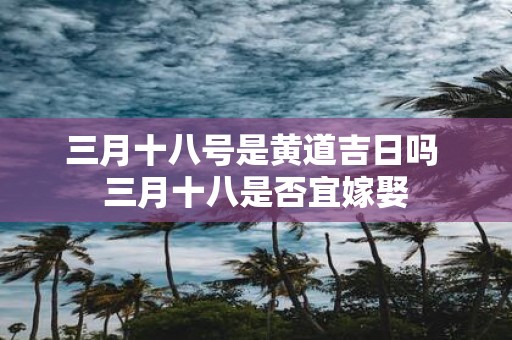 三月十八号是黄道吉日吗 三月十八是否宜嫁娶