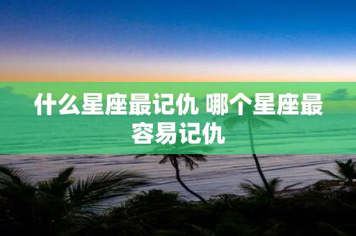 什么星座最记仇 哪个星座最容易记仇