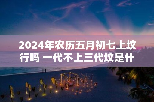 2025年农历五月初七上坟行吗 一代不上三代坟是什么意思