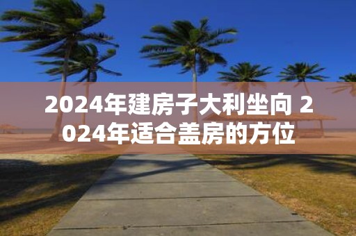 2025年建房子大利坐向 2025年适合盖房的方位