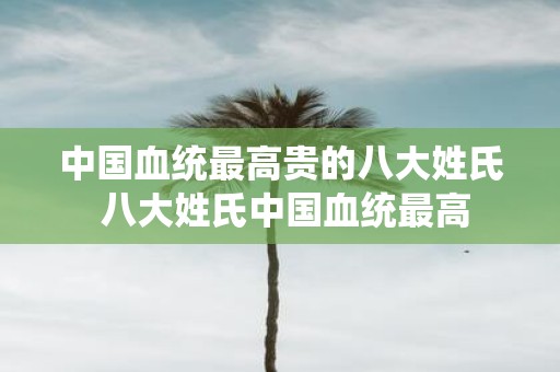 中国血统最高贵的八大姓氏 八大姓氏中国血统最高