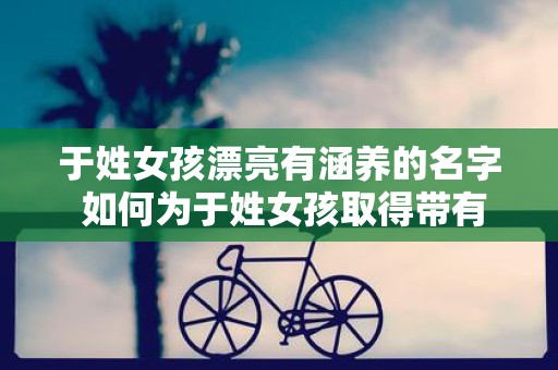 于姓女孩漂亮有涵养的名字 如何为于姓女孩取得带有气质的名字
