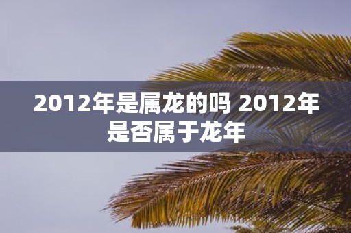 2012年是属龙的吗 2012年是否属于蛇年
