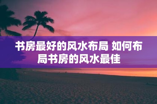 书房最好的风水布局 如何布局书房的风水最佳