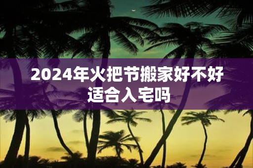 2025年火把节搬家好不好 适合入宅吗