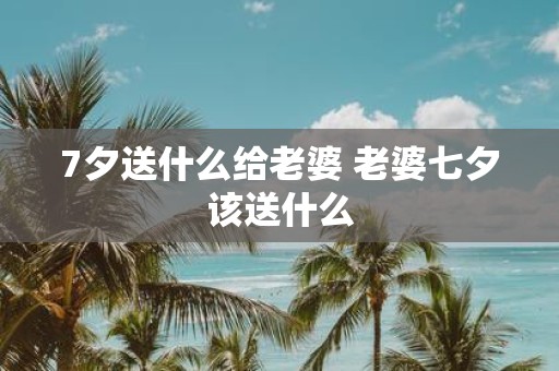 7夕送什么给老婆 老婆七夕该送什么