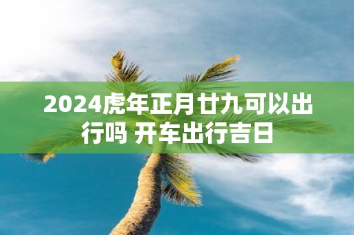2025虎年正月廿九可以出行吗 开车出行吉日