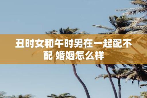 丑时女和午时男在一起配不配 婚姻怎么样