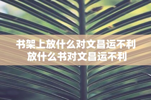 书架上放什么对文昌运不利 放什么书对文昌运不利