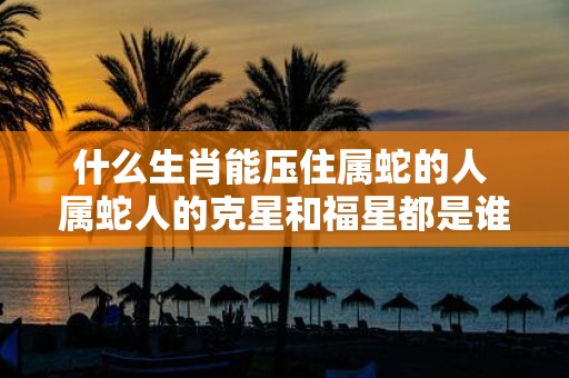 什么生肖能压住属蛇的人 属蛇人的克星和福星都是谁