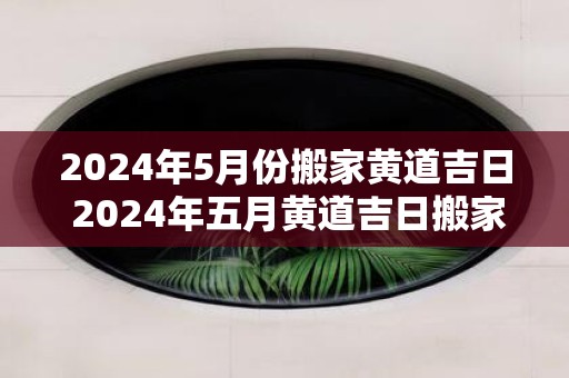 2025年5月份搬家黄道吉日 2025年五月黄道吉日搬家