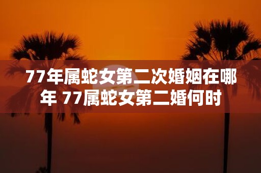 77年属蛇女第二次婚姻在哪年 77属蛇女第二婚何时