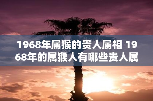 1968年属猴的贵人属相 1968年的属猴人有哪些贵人属相