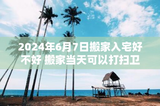 2025年6月7日搬家入宅好不好 搬家当天可以打扫卫生吗